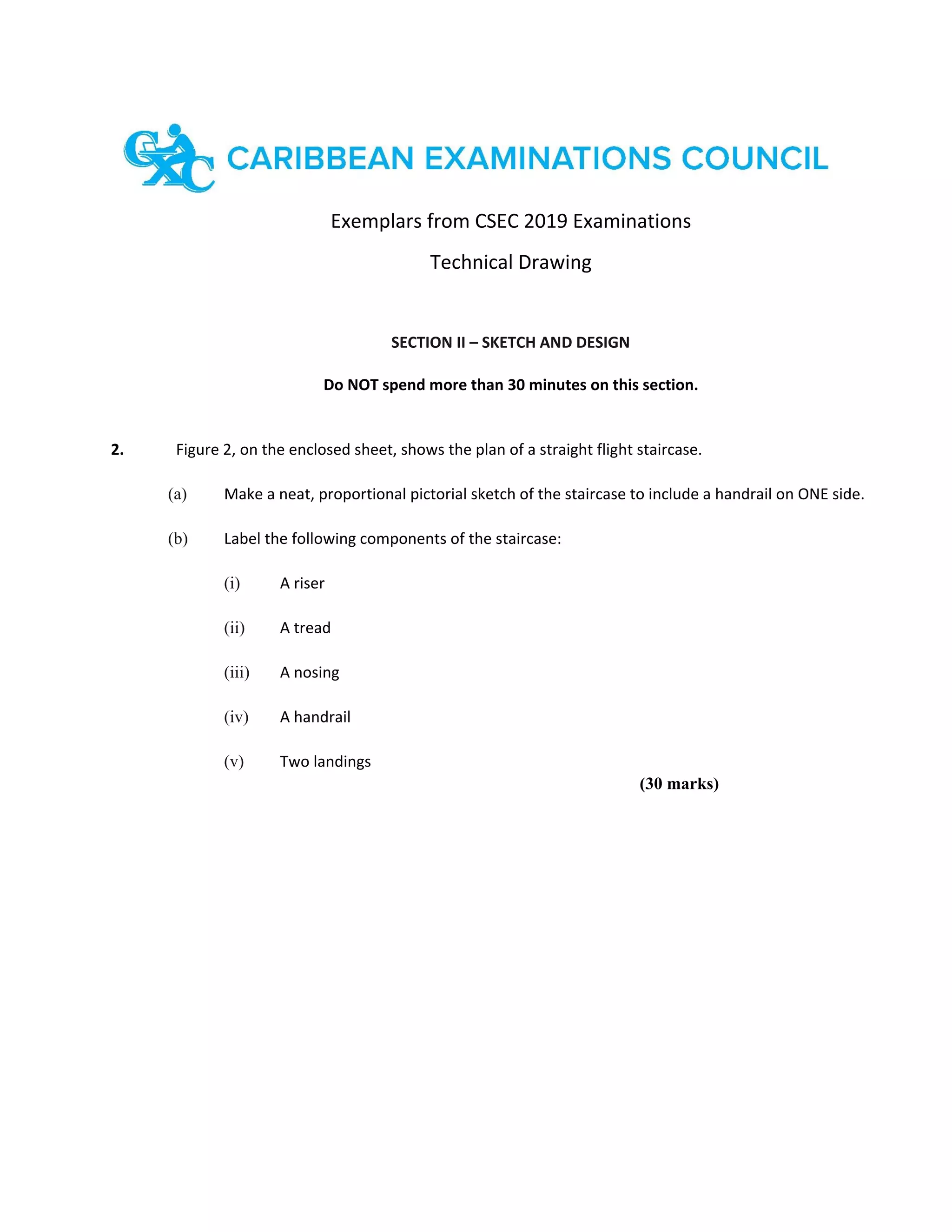 Exemplars from CSEC 2019 Examinations
Technical Drawing
SECTION II – SKETCH AND DESIGN
Do NOT spend more than 30 minutes on this section.
2. Figure 2, on the enclosed sheet, shows the plan of a straight flight staircase.
(a) Make a neat, proportional pictorial sketch of the staircase to include a handrail on ONE side.
(b) Label the following components of the staircase:
(i) A riser
(ii) A tread
(iii) A nosing
(iv) A handrail
(v) Two landings
(30 marks)
 