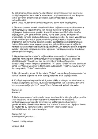 Bu dökümanda Cisco router’larda internet erişimi için gerekli olan temel
konfigürasyondan ve router’a istenmeyen erişimlere ve ataklara karşı en
temel güvenlik önlemi olan şifrelerin ayarlanmasından basitçe
bahsedilecektir.
Şimdi Cisco router’ların konfigürasyonunu adım adım inceleyelim;

1. Đlk olarak router’ın elektriksel ve fiziksel bağlantılarını yaptıktan sonra
konfigürasyonu yapabilmemiz için konsol kablosu yardımıyla router’ı
bilgisayara bağlamamız gerekir. Konsol kablosunun DB-9 olan tarafını
bilgisayarın COM portlarından birine, RJ-45 olan ucunu ise router’ın
arkasındaki console portuna takılması gerekmektedir. Bu işlem yapıldıktan
sonra ise konfigürasyon yapabilmemiz için bilgisayarda hyperterminal
programını çalıştırmamız gerekmektedir. BaşlatàProgramlaràDonatılarà
ĐletişimàHyperterminal seçerek programı çalıştırdıktan sonra bağlantı
noktası olarak konsol kablosunu bağladığımız COM portunu seçilir. Bağlantı
ayarları olarakta varsayılan ayarlar yüklenir (varsayılan ayarlar aşağıdaki
şekilde gösterilmiştir).

2. Hyperterminal ile router’a bağlandıktan sonra eğer Cisco router’ın
üzerinde herhangi bir konfigürasyon yüklü değilse aşağıdaki ekranda
görüldüğü gibi “Would you like to enter the initial configuration
dialog?[yes]” yazısı karşınıza çıkacaktır, “n” yazıp “Enter” tuşuna bastıktan
sonra ise “Would you like to terminate autoinstall? [yes]” sorusuna da “y”
ile cevap verip “Enter” basılmalıdır.

3. Bu işlemlerden sonra bir kez daha “Enter” tuşuna bastığımızda router’ın
komut satırına düşeriz ve artık konfigürasyona artık başlayabiliriz.

4. Konfigürasyona başlayabilmek için öncelikle privileged modundan exec
moduna geçmemiz gerekir. Bunu geröekleştirmek için ise henüz bir şifre
koruması olmadığı için “en” yazıp “Enter”a basmak yeterli olacaktır.

Router>en
Router#

5. Daha sonra router’ın üzerinde hangi interface’lerin düzgün çalışır şekilde
takılı olduğunu ve bu interface’lerin numaralarının ne olduğuna
konfigürasyon aşamasında bize kolaylık sağlaması için bakmamız
gerekmektedir. Gerekli olan komut ise “sh run” komutudur. Aşağıda örnek
bir router’da bu komutun çıktısı verilmiştir, interface’ler kolay
farkedilebilmesi için işaretlenmiştir.

Router#sh run
Building configuration...

Current configuration:
!
version 11.2
 