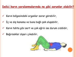 Delici karın yaralanmalarında ne gibi sorunlar olabilir?
 Karın bölgesindeki organlar zarar görebilir,
 İç ve dış kanama ve buna bağlı şok oluşabilir,
 Karın tahta gibi sert ve çok ağrılı ise durum ciddidir,
 Bağırsaklar dışarı çıkabilir.
 