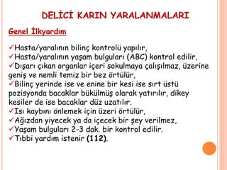 DELİCİ KARIN YARALANMALARI
Genel İlkyardım
Hasta/yaralının bilinç kontrolü yapılır,
Hasta/yaralının yaşam bulguları (ABC) kontrol edilir,
Dışarı çıkan organlar içeri sokulmaya çalışılmaz, üzerine
geniş ve nemli temiz bir bez örtülür,
Bilinç yerinde ise ve enine bir kesi ise sırt üstü
pozisyonda bacaklar bükülmüş olarak yatırılır, dikey
kesiler de ise bacaklar düz uzatılır.
Isı kaybını önlemek için üzeri örtülür,
Ağızdan yiyecek ya da içecek bir şey verilmez,
Yaşam bulguları 2-3 dak. bir kontrol edilir.
Tıbbi yardım istenir (112).
 