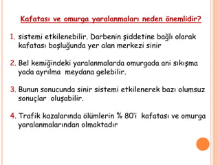 Kafatası ve omurga yaralanmaları neden önemlidir?
1. sistemi etkilenebilir. Darbenin şiddetine bağlı olarak
kafatası boşluğunda yer alan merkezi sinir
2. Bel kemiğindeki yaralanmalarda omurgada ani sıkışma
yada ayrılma meydana gelebilir.
3. Bunun sonucunda sinir sistemi etkilenerek bazı olumsuz
sonuçlar oluşabilir.
4. Trafik kazalarında ölümlerin % 80’i kafatası ve omurga
yaralanmalarından olmaktadır
 