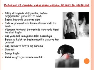 KAFATASI VE OMURGA YARALANMALARINDA BELIRTILER NELERDIR?
 Bilinç düzeyinde değişmeler, hafıza
değişiklikleri yada hafıza kaybı
 Başta, boyunda ve sırtta ağrı
 Elde ve parmaklarda karıncalanma yada his
kaybı
 Vücudun herhangi bir yerinde tam yada kısmi
hareket kaybı
 Baş yada bel kemiğinde şekil bozukluğu
 Burun ve kulaktan beyin omurilik sıvısı ve kan
gelmesi
 Baş, boyun ve sırtta dış kanama
 Sarsıntı
 Denge kaybı
 Kulak ve göz çevresinde morluk
 