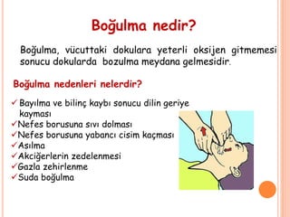 Boğulma nedir?
Boğulma, vücuttaki dokulara yeterli oksijen gitmemesi
sonucu dokularda bozulma meydana gelmesidir.
Boğulma nedenleri nelerdir?
 Bayılma ve bilinç kaybı sonucu dilin geriye
kayması
Nefes borusuna sıvı dolması
Nefes borusuna yabancı cisim kaçması
Asılma
Akciğerlerin zedelenmesi
Gazla zehirlenme
Suda boğulma
 