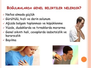 BOĞULMALARDA GENEL BELIRTILER NELERDIR?
 Nefes almada güçlük
 Gürültülü, hızlı ve derin solunum
 Ağızda balgam toplanması ve köpüklenme
 Yüzde, dudaklarda ve tırnaklarda morarma
 Genel sıkıntı hali, cevaplarda isabetsizlik ve
kararsızlık
 Bayılma
 