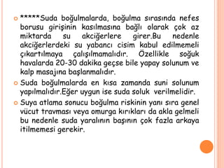  *****Suda boğulmalarda, boğulma sırasında nefes
borusu girişinin kasılmasına bağlı olarak çok az
miktarda su akciğerlere girer.Bu nedenle
akciğerlerdeki su yabancı cisim kabul edilmemeli
çıkartılmaya çalışılmamalıdır. Özellikle soğuk
havalarda 20-30 dakika geçse bile yapay solunum ve
kalp masajına başlanmalıdır.
 Suda boğulmalarda en kısa zamanda suni solunum
yapılmalıdır.Eğer uygun ise suda soluk verilmelidir.
 Suya atlama sonucu boğulma riskinin yanı sıra genel
vücut travması veya omurga kırıkları da akla gelmeli
bu nedenle suda yaralının başının çok fazla arkaya
itilmemesi gerekir.
 