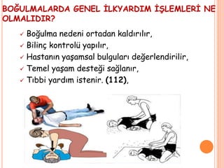 BOĞULMALARDA GENEL İLKYARDIM İŞLEMLERİ NE
OLMALIDIR?
 Boğulma nedeni ortadan kaldırılır,
 Bilinç kontrolü yapılır,
 Hastanın yaşamsal bulguları değerlendirilir,
 Temel yaşam desteği sağlanır,
 Tıbbi yardım istenir. (112),
 