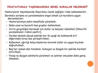 HASTA/YARALI TAŞINMASINDA GENEL KURALLAR NELERDIR?
Hasta/yaralı taşınmasında ilkyardımcı kendi sağlığını riske sokmamalıdır,
Gereksiz zorlama ve yaralanmalara engel olmak için kurallara uygun
davranmalıdır;
 Hasta/yaralıya yakın mesafede çalışılmalı,
 Daha uzun ve kuvvetli kas grupları kullanılmalı,
 Sırtın gerginliğini korumak için dizler ve kalçalar bükülmeli (Omurilik
yaralanmaları riskini azaltır),
 Yerden destek alacak şekilde her iki ayağı da kullanarak biri
diğerinden biraz öne yerleştirilmeli,
 Kalkarken, ağırlığı kalça kaslarına vererek dizler en uygun biçimde
doğrultulmalı,
 Baş her zaman düz tutulmalı, homojen ve düzgün bir şekilde hareket
ettirilmeli,
 Yavaş ve düzgün adımlarla yürünmeli ve adımlar omuzdan daha geniş
olmamalı,
 