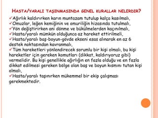 Ağırlık kaldırırken karın muntazam tutulup kalça kasılmalı,
Omuzlar, leğen kemiğinin ve omuriliğin hizasında tutulmalı,
Yön değiştirirken ani dönme ve bükülmelerden kaçınılmalı,
Hasta/yaralı mümkün olduğunca az hareket ettirilmeli,
Hasta/yaralı baş-boyun-gövde ekseni esas alınarak en az 6
destek noktasından kavranmalı,
Tüm hareketleri yönlendirecek sorumlu bir kişi olmalı, bu kişi
hareketler için gereken komutları (dikkat, kaldırıyoruz gibi)
vermelidir. Bu kişi genellikle ağırlığın en fazla olduğu ve en fazla
dikkat edilmesi gereken bölge olan baş ve boyun kısmını tutan kişi
olmalı,
Hasta/yaralı taşınırken mükemmel bir ekip çalışması
gerekmektedir.
HASTA/YARALI TAŞINMASINDA GENEL KURALLAR NELERDIR?
 