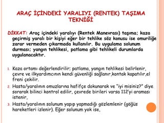 ARAÇ İÇİNDEKİ YARALIYI (RENTEK) TAŞIMA
TEKNİĞİ
DİKKAT: Araç içindeki yaralıyı (Rentek Manevrası) taşıma; kaza
geçirmiş yaralı bir kişiyi eğer bir tehlike söz konusu ise omuriliğe
zarar vermeden çıkarmada kullanılır. Bu uygulama solunum
durması; yangın tehlikesi, patlama gibi tehlikeli durumlarda
uygulanacaktır.
1. Kaza ortamı değerlendirilir; patlama, yangın tehlikesi belirlenir,
çevre ve ilkyardımcının kendi güvenliği sağlanır,kontak kapatılır,el
freni çekilir.
2. Hasta/yaralının omuzlarına hafifçe dokunarak ve “iyi misiniz?” diye
sorarak bilinci kontrol edilir, çevrede birileri varsa 112’yi araması
istenir,
3. Hasta/yaralının solunum yapıp yapmadığı gözlemlenir (göğüs
hareketleri izlenir). Eğer solunum yok ise,
 