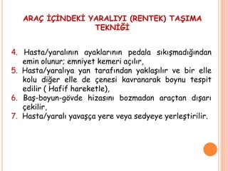 4. Hasta/yaralının ayaklarının pedala sıkışmadığından
emin olunur; emniyet kemeri açılır,
5. Hasta/yaralıya yan tarafından yaklaşılır ve bir elle
kolu diğer elle de çenesi kavranarak boynu tespit
edilir ( Hafif hareketle),
6. Baş-boyun-gövde hizasını bozmadan araçtan dışarı
çekilir,
7. Hasta/yaralı yavaşça yere veya sedyeye yerleştirilir.
ARAÇ İÇİNDEKİ YARALIYI (RENTEK) TAŞIMA
TEKNİĞİ
 