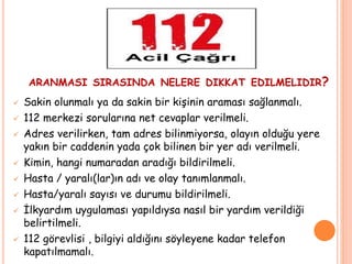 ARANMASI SIRASINDA NELERE DIKKAT EDILMELIDIR?
 Sakin olunmalı ya da sakin bir kişinin araması sağlanmalı.
 112 merkezi sorularına net cevaplar verilmeli.
 Adres verilirken, tam adres bilinmiyorsa, olayın olduğu yere
yakın bir caddenin yada çok bilinen bir yer adı verilmeli.
 Kimin, hangi numaradan aradığı bildirilmeli.
 Hasta / yaralı(lar)ın adı ve olay tanımlanmalı.
 Hasta/yaralı sayısı ve durumu bildirilmeli.
 İlkyardım uygulaması yapıldıysa nasıl bir yardım verildiği
belirtilmeli.
 112 görevlisi , bilgiyi aldığını söyleyene kadar telefon
kapatılmamalı.
 