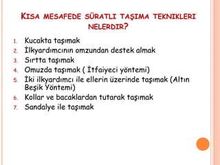 KISA MESAFEDE SÜRATLI TAŞIMA TEKNIKLERI
NELERDIR?
1. Kucakta taşımak
2. İlkyardımcının omzundan destek almak
3. Sırtta taşımak
4. Omuzda taşımak ( İtfaiyeci yöntemi)
5. İki ilkyardımcı ile ellerin üzerinde taşımak (Altın
Beşik Yöntemi)
6. Kollar ve bacaklardan tutarak taşımak
7. Sandalye ile taşımak
 