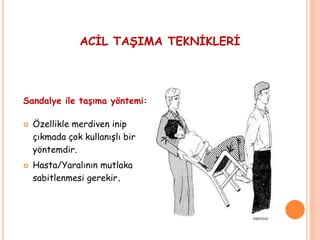 Sandalye ile taşıma yöntemi:
 Özellikle merdiven inip
çıkmada çok kullanışlı bir
yöntemdir.
 Hasta/Yaralının mutlaka
sabitlenmesi gerekir.
ACİL TAŞIMA TEKNİKLERİ
 