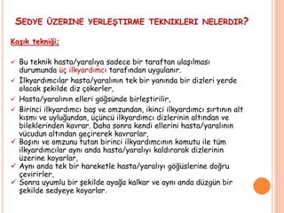 SEDYE ÜZERINE YERLEŞTIRME TEKNIKLERI NELERDIR?
Kaşık tekniği;
 Bu teknik hasta/yaralıya sadece bir taraftan ulaşılması
durumunda üç ilkyardımcı tarafından uygulanır.
 İlkyardımcılar hasta/yaralının tek bir yanında bir dizleri yerde
olacak şekilde diz çökerler,
 Hasta/yaralının elleri göğsünde birleştirilir,
 Birinci ilkyardımcı baş ve omzundan, ikinci ilkyardımcı sırtının alt
kısmı ve uyluğundan, üçüncü ilkyardımcı dizlerinin altından ve
bileklerinden kavrar. Daha sonra kendi ellerini hasta/yaralının
vücudun altından geçirerek kavrarlar,
 Başını ve omzunu tutan birinci ilkyardımcının komutu ile tüm
ilkyardımcılar aynı anda hasta/yaralıyı kaldırarak dizlerinin
üzerine koyarlar,
 Aynı anda tek bir hareketle hasta/yaralıyı göğüslerine doğru
çevirirler,
 Sonra uyumlu bir şekilde ayağa kalkar ve aynı anda düzgün bir
şekilde sedyeye koyarlar.
 