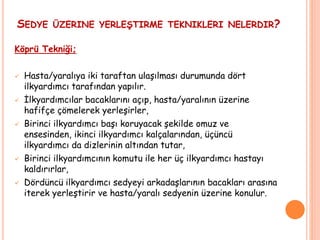 SEDYE ÜZERINE YERLEŞTIRME TEKNIKLERI NELERDIR?
Köprü Tekniği;
 Hasta/yaralıya iki taraftan ulaşılması durumunda dört
ilkyardımcı tarafından yapılır.
 İlkyardımcılar bacaklarını açıp, hasta/yaralının üzerine
hafifçe çömelerek yerleşirler,
 Birinci ilkyardımcı başı koruyacak şekilde omuz ve
ensesinden, ikinci ilkyardımcı kalçalarından, üçüncü
ilkyardımcı da dizlerinin altından tutar,
 Birinci ilkyardımcının komutu ile her üç ilkyardımcı hastayı
kaldırırlar,
 Dördüncü ilkyardımcı sedyeyi arkadaşlarının bacakları arasına
iterek yerleştirir ve hasta/yaralı sedyenin üzerine konulur.
 