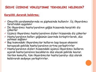 SEDYE ÜZERINE YERLEŞTIRME TEKNIKLERI NELERDIR?
Karşılıklı durarak kaldırma;
 Omurilik yaralanmalarında ve şüphesinde kullanılır. Üç ilkyardımcı
tarafından uygulanır
 İki ilkyardımcı hasta/yaralının göğüs hizasında karşılıklı diz
çökerler
 Üçüncü ilkyardımcı hasta/yaralının dizleri hizasında diz çökerler
 Hasta/yaralının kolları göğsünün üzerinde birleştirilerek, düz
yatması sağlanır
 Baş kısmındaki ilkyardımcılar kollarını baş-boyun eksenini
koruyacak şekilde hasta/yaralının sırtına yerleştirirler
 Hasta/yaralının dizleri hizasındaki üçüncü ilkyardımcı kollarını
açarak hasta/yaralının bacaklarını düz olacak şekilde kavrar.
Verilen komutla, tüm ilkyardımcılar hasta/yaralıyı düz olarak
kaldırarak sedyeye yerleştirirler.
 