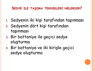 SEDYE ILE TAŞIMA TEKNIKLERI NELERDIR?
1. Sedyenin iki kişi tarafından taşınması
2. Sedyenin dört kişi tarafından
taşınması
3. Bir battaniye ile geçici sedye
oluşturma
4. Bir battaniye ve iki kirişle geçici
sedye oluşturma
 