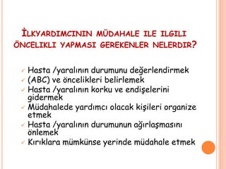  Hasta /yaralının durumunu değerlendirmek
 (ABC) ve öncelikleri belirlemek
 Hasta /yaralının korku ve endişelerini
gidermek
 Müdahalede yardımcı olacak kişileri organize
etmek
 Hasta /yaralının durumunun ağırlaşmasını
önlemek
 Kırıklara mümkünse yerinde müdahale etmek
İLKYARDIMCININ MÜDAHALE ILE ILGILI
ÖNCELIKLI YAPMASI GEREKENLER NELERDIR?
 