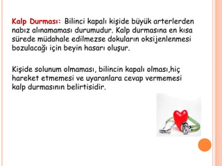 Kalp Durması: Bilinci kapalı kişide büyük arterlerden
nabız alınamaması durumudur. Kalp durmasına en kısa
sürede müdahale edilmezse dokuların oksijenlenmesi
bozulacağı için beyin hasarı oluşur.
Kişide solunum olmaması, bilincin kapalı olması,hiç
hareket etmemesi ve uyaranlara cevap vermemesi
kalp durmasının belirtisidir.
 