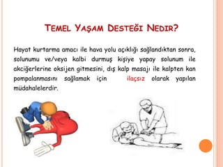 TEMEL YAŞAM DESTEĞI NEDIR?
Hayat kurtarma amacı ile hava yolu açıklığı sağlandıktan sonra,
solunumu ve/veya kalbi durmuş kişiye yapay solunum ile
akciğerlerine oksijen gitmesini, dış kalp masajı ile kalpten kan
pompalanmasını sağlamak için ilaçsız olarak yapılan
müdahalelerdir.
 