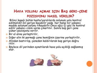 HAVA YOLUNU AÇMAK IÇIN BAŞ GERI-ÇENE
POZISYONU NASIL VERILIR?
Bilinci kapalı bütün hasta/yaralılarda solunum yolu kontrol
edilmelidir.Dil geriye kaçabilir yada her hangi bir yabancı
madde solunum yolunu tıkayabilir.Önce ağız içi göz ile kontrol
edilir yabancı cisim varsa çıkartılır. Sonra baş geri çene
yukarı pozisyonu verilir.
 Bir el alına yerleştirilir,
 Diğer elin iki parmağı çene kemiğinin üzerine yerleştirilir,
 Alından bastırılıp, çeneden kaldırılarak baş geriye doğru
itilir.
 Böylece dil yerinden oynatılarak hava yolu açıklığı sağlanmış
olur.
 