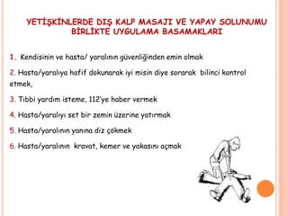 YETİŞKİNLERDE DIŞ KALP MASAJI VE YAPAY SOLUNUMU
BİRLİKTE UYGULAMA BASAMAKLARI
1. Kendisinin ve hasta/ yaralının güvenliğinden emin olmak
2. Hasta/yaralıya hafif dokunarak iyi misin diye sorarak bilinci kontrol
etmek,
3. Tıbbi yardım isteme, 112’ye haber vermek
4. Hasta/yaralıyı set bir zemin üzerine yatırmak
5. Hasta/yaralının yanına diz çökmek
6. Hasta/yaralının kravat, kemer ve yakasını açmak
 