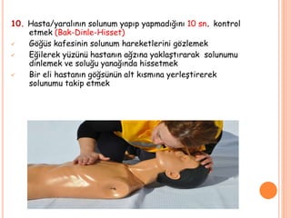10. Hasta/yaralının solunum yapıp yapmadığını 10 sn. kontrol
etmek (Bak-Dinle-Hisset)
 Göğüs kafesinin solunum hareketlerini gözlemek
 Eğilerek yüzünü hastanın ağzına yaklaştırarak solunumu
dinlemek ve soluğu yanağında hissetmek
 Bir eli hastanın göğsünün alt kısmına yerleştirerek
solunumu takip etmek
 