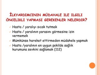  Hasta / yaralıyı sıcak tutmak
 Hasta / yaralının yarasını görmesine izin
vermemek
 Mümkünse hareket ettirmeden müdahele yapmak
 Hasta /yaralının en uygun şekilde sağlık
kurumuna sevkini sağlamak (112)
İLKYARDIMCININ MÜDAHALE ILE ILGILI
ÖNCELIKLI YAPMASI GEREKENLER NELERDIR?
 