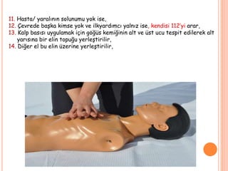 11. Hasta/ yaralının solunumu yok ise,
12. Çevrede başka kimse yok ve ilkyardımcı yalnız ise, kendisi 112’yi arar,
13. Kalp basısı uygulamak için göğüs kemiğinin alt ve üst ucu tespit edilerek alt
yarısına bir elin topuğu yerleştirilir,
14. Diğer el bu elin üzerine yerleştirilir,
 