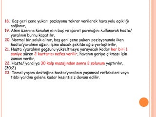 18. Baş geri çene yukarı pozisyonu tekrar verilerek hava yolu açıklığı
sağlanır,
19. Alnın üzerine konulan elin baş ve işaret parmağını kullanarak hasta/
yaralının burnu kapatılır,
20. Normal bir soluk alınır, baş geri çene yukarı pozisyonunda iken
hasta/yaralının ağzını içine alacak şekilde ağız yerleştirilir,
21. Hasta /yaralının göğsünü yükseltmeye yarayacak kadar her biri 1
saniye süren 2 kurtarıcı nefes verilir, havanın geriye çıkması için
zaman verilir,
22. Hasta/ yaralıya 30 kalp masajından sonra 2 solunum yaptırılır,
(30;2)
23. Temel yaşam desteğine hasta/yaralının yaşamsal refleksleri veya
tıbbi yardım gelene kadar kesintisiz devam edilir.
 
