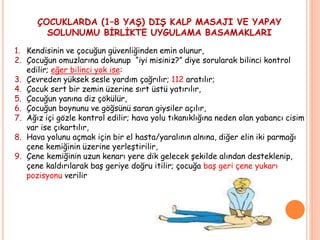 ÇOCUKLARDA (1–8 YAŞ) DIŞ KALP MASAJI VE YAPAY
SOLUNUMU BİRLİKTE UYGULAMA BASAMAKLARI
1. Kendisinin ve çocuğun güvenliğinden emin olunur,
2. Çocuğun omuzlarına dokunup “iyi misiniz?” diye sorularak bilinci kontrol
edilir; eğer bilinci yok ise:
3. Çevreden yüksek sesle yardım çağrılır; 112 aratılır;
4. Çocuk sert bir zemin üzerine sırt üstü yatırılır,
5. Çocuğun yanına diz çökülür,
6. Çocuğun boynunu ve göğsünü saran giysiler açılır,
7. Ağız içi gözle kontrol edilir; hava yolu tıkanıklığına neden olan yabancı cisim
var ise çıkartılır,
8. Hava yolunu açmak için bir el hasta/yaralının alnına, diğer elin iki parmağı
çene kemiğinin üzerine yerleştirilir,
9. Çene kemiğinin uzun kenarı yere dik gelecek şekilde alından desteklenip,
çene kaldırılarak baş geriye doğru itilir; çocuğa baş geri çene yukarı
pozisyonu verilir
 