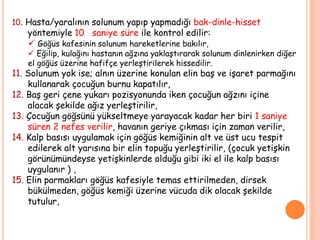 10. Hasta/yaralının solunum yapıp yapmadığı bak-dinle-hisset
yöntemiyle 10 saniye süre ile kontrol edilir:
 Göğüs kafesinin solunum hareketlerine bakılır,
 Eğilip, kulağını hastanın ağzına yaklaştırarak solunum dinlenirken diğer
el göğüs üzerine hafifçe yerleştirilerek hissedilir.
11. Solunum yok ise; alnın üzerine konulan elin baş ve işaret parmağını
kullanarak çocuğun burnu kapatılır,
12. Baş geri çene yukarı pozisyonunda iken çocuğun ağzını içine
alacak şekilde ağız yerleştirilir,
13. Çocuğun göğsünü yükseltmeye yarayacak kadar her biri 1 saniye
süren 2 nefes verilir, havanın geriye çıkması için zaman verilir,
14. Kalp basısı uygulamak için göğüs kemiğinin alt ve üst ucu tespit
edilerek alt yarısına bir elin topuğu yerleştirilir, (çocuk yetişkin
görünümündeyse yetişkinlerde olduğu gibi iki el ile kalp basısı
uygulanır ) ,
15. Elin parmakları göğüs kafesiyle temas ettirilmeden, dirsek
bükülmeden, göğüs kemiği üzerine vücuda dik olacak şekilde
tutulur,
 