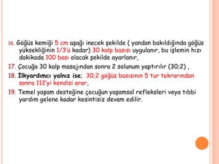 16. Göğüs kemiği 5 cm aşağı inecek şekilde ( yandan bakıldığında göğüs
yüksekliğinin 1/3’ü kadar) 30 kalp basısı uygulanır, bu işlemin hızı
dakikada 100 bası olacak şekilde ayarlanır,
17. Çocuğa 30 kalp masajından sonra 2 solunum yaptırılır (30;2) ,
18. İlkyardımcı yalnız ise; 30;2 göğüs basısının 5 tur tekrarından
sonra 112’yi kendisi arar,
19. Temel yaşam desteğine çocuğun yaşamsal refleksleri veya tıbbi
yardım gelene kadar kesintisiz devam edilir.
 