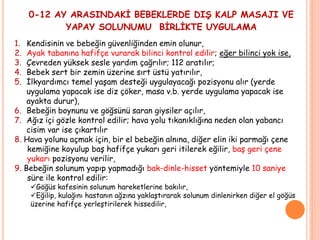0-12 AY ARASINDAKİ BEBEKLERDE DIŞ KALP MASAJI VE
YAPAY SOLUNUMU BİRLİKTE UYGULAMA
1. Kendisinin ve bebeğin güvenliğinden emin olunur,
2. Ayak tabanına hafifçe vurarak bilinci kontrol edilir; eğer bilinci yok ise,
3. Çevreden yüksek sesle yardım çağrılır; 112 aratılır;
4. Bebek sert bir zemin üzerine sırt üstü yatırılır,
5. İlkyardımcı temel yaşam desteği uygulayacağı pozisyonu alır (yerde
uygulama yapacak ise diz çöker, masa v.b. yerde uygulama yapacak ise
ayakta durur),
6. Bebeğin boynunu ve göğsünü saran giysiler açılır,
7. Ağız içi gözle kontrol edilir; hava yolu tıkanıklığına neden olan yabancı
cisim var ise çıkartılır
8. Hava yolunu açmak için, bir el bebeğin alnına, diğer elin iki parmağı çene
kemiğine koyulup baş hafifçe yukarı geri itilerek eğilir, baş geri çene
yukarı pozisyonu verilir,
9. Bebeğin solunum yapıp yapmadığı bak-dinle-hisset yöntemiyle 10 saniye
süre ile kontrol edilir:
Göğüs kafesinin solunum hareketlerine bakılır,
Eğilip, kulağını hastanın ağzına yaklaştırarak solunum dinlenirken diğer el göğüs
üzerine hafifçe yerleştirilerek hissedilir,
 