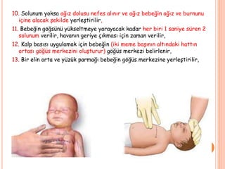 10. Solunum yoksa ağız dolusu nefes alınır ve ağız bebeğin ağız ve burnunu
içine alacak şekilde yerleştirilir,
11. Bebeğin göğsünü yükseltmeye yarayacak kadar her biri 1 saniye süren 2
solunum verilir, havanın geriye çıkması için zaman verilir,
12. Kalp basısı uygulamak için bebeğin (iki meme başının altındaki hattın
ortası göğüs merkezini oluşturur) göğüs merkezi belirlenir,
13. Bir elin orta ve yüzük parmağı bebeğin göğüs merkezine yerleştirilir,
 