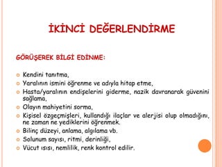 İKİNCİ DEĞERLENDİRME
GÖRÜŞEREK BİLGİ EDİNME:
 Kendini tanıtma,
 Yaralının ismini öğrenme ve adıyla hitap etme,
 Hasta/yaralının endişelerini giderme, nazik davranarak güvenini
sağlama,
 Olayın mahiyetini sorma,
 Kişisel özgeçmişleri, kullandığı ilaçlar ve alerjisi olup olmadığını,
ne zaman ne yediklerini öğrenmek.
 Bilinç düzeyi, anlama, algılama vb.
 Solunum sayısı, ritmi, derinliği,
 Vücut ısısı, nemlilik, renk kontrol edilir.
 