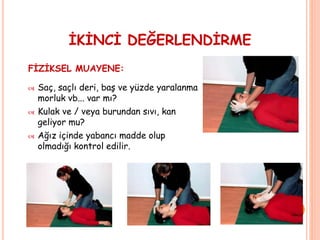 İKİNCİ DEĞERLENDİRME
FİZİKSEL MUAYENE:
 Saç, saçlı deri, baş ve yüzde yaralanma
morluk vb... var mı?
 Kulak ve / veya burundan sıvı, kan
geliyor mu?
 Ağız içinde yabancı madde olup
olmadığı kontrol edilir.
 