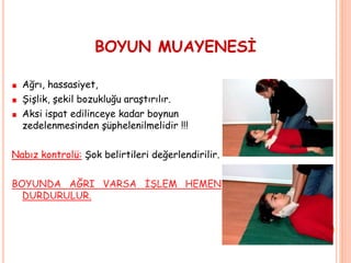 BOYUN MUAYENESİ
Ağrı, hassasiyet,
Şişlik, şekil bozukluğu araştırılır.
Aksi ispat edilinceye kadar boynun
zedelenmesinden şüphelenilmelidir !!!
Nabız kontrolü: Şok belirtileri değerlendirilir.
BOYUNDA AĞRI VARSA İŞLEM HEMEN
DURDURULUR.
 