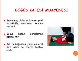 GÖĞÜS KAFESİ MUAYENESİ
Saplanmış cisim, açık yara, şekil
bozukluğu, morarma, kanama
var mı?
Göğüs kafesi genişlemesi
normal mi?
Bel boşluğundan yararlanılarak
sırt kısmı da ellerle kontrol
edilir.
 