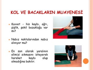 KOL VE BACAKLARIN MUAYENESİ
♣ Kuvvet - his kaybı, ağrı,
şişlik, şekil bozukluğu var
mı?
♣ Nabız noktalarından nabız
alınıyor mu?
♣ En son olarak yaralının
elimizi sıkmasını isteyerek
hareket kaybı olup
olmadığına bakılır.
 