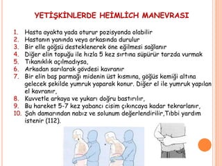 YETİŞKİNLERDE HEİMLİCH MANEVRASI
1. Hasta ayakta yada oturur pozisyonda olabilir
2. Hastanın yanında veya arkasında durulur
3. Bir elle göğsü desteklenerek öne eğilmesi sağlanır
4. Diğer elin topuğu ile hızla 5 kez sırtına süpürür tarzda vurmak
5. Tıkanıklık açılmadıysa,
6. Arkadan sarılarak gövdesi kavranır
7. Bir elin baş parmağı midenin üst kısmına, göğüs kemiği altına
gelecek şekilde yumruk yaparak konur. Diğer el ile yumruk yapılan
el kavranır,
8. Kuvvetle arkaya ve yukarı doğru bastırılır,
9. Bu hareket 5-7 kez yabancı cisim çıkıncaya kadar tekrarlanır,
10. Şah damarından nabız ve solunum değerlendirilir,Tıbbi yardım
istenir (112).
 