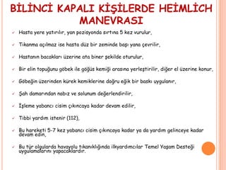 BİLİNCİ KAPALI KİŞİLERDE HEİMLİCH
MANEVRASI
 Hasta yere yatırılır, yan pozisyonda sırtına 5 kez vurulur,
 Tıkanma açılmaz ise hasta düz bir zeminde başı yana çevrilir,
 Hastanın bacakları üzerine ata biner şekilde oturulur,
 Bir elin topuğunu göbek ile göğüs kemiği arasına yerleştirilir, diğer el üzerine konur,
 Göbeğin üzerinden kürek kemiklerine doğru eğik bir baskı uygulanır,
 Şah damarından nabız ve solunum değerlendirilir,
 İşleme yabancı cisim çıkıncaya kadar devam edilir,
 Tıbbi yardım istenir (112),
 Bu hareketi 5-7 kez yabancı cisim çıkıncaya kadar ya da yardım gelinceye kadar
devam edin,
 Bu tür olgularda havayolu tıkanıklığında ilkyardımcılar Temel Yaşam Desteği
uygulamalarını yapacaklardır.
 