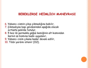 BEBEKLERDE HEİMLİCH MANEVRASI
6. Yabancı cismin çıkıp çıkmadığına bakılır,
7. Çıkmadıysa başı gövdesinden aşağıda olacak
sırtüstü şekilde tutulur,
8. 5 kez iki parmakla göğüs kemiğinin alt kısmından
karnın üs kısmına baskı uygulanır,
9. Yabancı cisim çıkana kadar devam edilir,
10. Tıbbi yardım istenir (112).
 