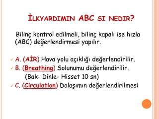 İLKYARDIMIN ABC SI NEDIR?
Bilinç kontrol edilmeli, bilinç kapalı ise hızla
(ABC) değerlendirmesi yapılır.
 A. (AİR) Hava yolu açıklığı değerlendirilir.
 B. (Breathing) Solunumu değerlendirilir.
(Bak- Dinle- Hisset 10 sn)
 C. (Circulation) Dolaşımın değerlendirilmesi
 