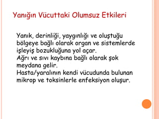 Yanığın Vücuttaki Olumsuz Etkileri
Yanık, derinliği, yaygınlığı ve oluştuğu
bölgeye bağlı olarak organ ve sistemlerde
işleyiş bozukluğuna yol açar.
Ağrı ve sıvı kaybına bağlı olarak şok
meydana gelir.
Hasta/yaralının kendi vücudunda bulunan
mikrop ve toksinlerle enfeksiyon oluşur.
 