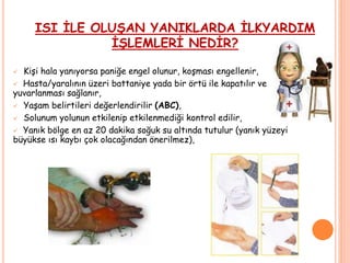 ISI İLE OLUŞAN YANIKLARDA İLKYARDIM
İŞLEMLERİ NEDİR?
 Kişi hala yanıyorsa paniğe engel olunur, koşması engellenir,
 Hasta/yaralının üzeri battaniye yada bir örtü ile kapatılır ve
yuvarlanması sağlanır,
 Yaşam belirtileri değerlendirilir (ABC),
 Solunum yolunun etkilenip etkilenmediği kontrol edilir,
 Yanık bölge en az 20 dakika soğuk su altında tutulur (yanık yüzeyi
büyükse ısı kaybı çok olacağından önerilmez),
 