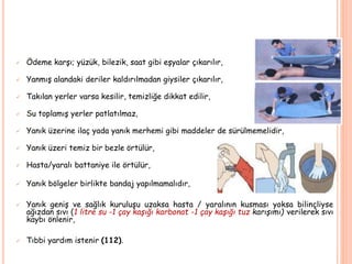  Ödeme karşı; yüzük, bilezik, saat gibi eşyalar çıkarılır,
 Yanmış alandaki deriler kaldırılmadan giysiler çıkarılır,
 Takılan yerler varsa kesilir, temizliğe dikkat edilir,
 Su toplamış yerler patlatılmaz,
 Yanık üzerine ilaç yada yanık merhemi gibi maddeler de sürülmemelidir,
 Yanık üzeri temiz bir bezle örtülür,
 Hasta/yaralı battaniye ile örtülür,
 Yanık bölgeler birlikte bandaj yapılmamalıdır,
 Yanık geniş ve sağlık kuruluşu uzaksa hasta / yaralının kusması yoksa bilinçliyse
ağızdan sıvı (1 litre su -1 çay kaşığı karbonat -1 çay kaşığı tuz karışımı) verilerek sıvı
kaybı önlenir,
 Tıbbi yardım istenir (112).
 