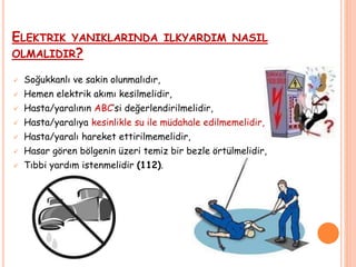 ELEKTRIK YANIKLARINDA ILKYARDIM NASIL
OLMALIDIR?
 Soğukkanlı ve sakin olunmalıdır,
 Hemen elektrik akımı kesilmelidir,
 Hasta/yaralının ABC’si değerlendirilmelidir,
 Hasta/yaralıya kesinlikle su ile müdahale edilmemelidir,
 Hasta/yaralı hareket ettirilmemelidir,
 Hasar gören bölgenin üzeri temiz bir bezle örtülmelidir,
 Tıbbi yardım istenmelidir (112).
 