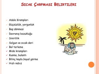 SICAK ÇARPMASI BELIRTILERI
 Adale Krampları
 Güçsüzlük, yorgunluk
 Baş dönmesi
 Davranış bozukluğu
 Sinirlilik
 Solgun ve sıcak deri
 Bol terleme
 Mide krampları
 Kusma, bulantı
 Bilinç kaybı,hayal görme
 Hızlı nabız
 