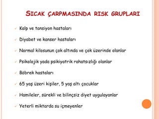 SICAK ÇARPMASINDA RISK GRUPLARI
 Kalp ve tansiyon hastaları
 Diyabet ve kanser hastaları
 Normal kilosunun çok altında ve çok üzerinde olanlar
 Psikolojik yada psikiyatrik rahatsızlığı olanlar
 Böbrek hastaları
 65 yaş üzeri kişiler, 5 yaş altı çocuklar
 Hamileler, sürekli ve bilinçsiz diyet uygulayanlar
 Yeterli miktarda su içmeyenler
 